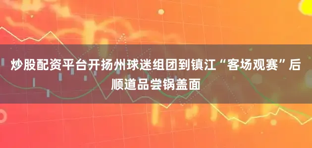 炒股配资平台开扬州球迷组团到镇江“客场观赛”后顺道品尝锅盖面