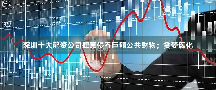 深圳十大配资公司肆意侵吞巨额公共财物；贪婪腐化