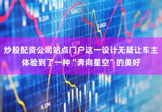 炒股配资公司站点门户这一设计无疑让车主体验到了一种“奔向星空”的美好