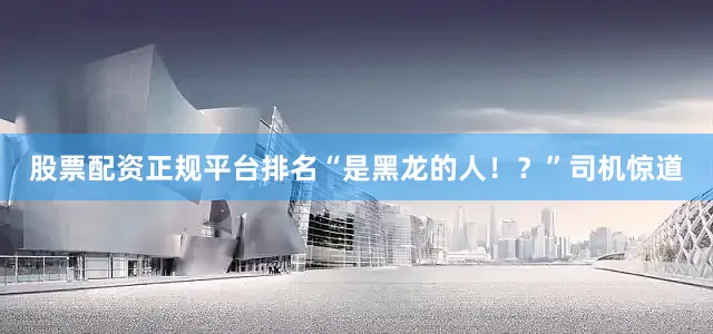 股票配资正规平台排名“是黑龙的人！？”司机惊道