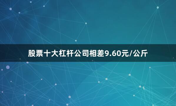 股票十大杠杆公司相差9.60元/公斤