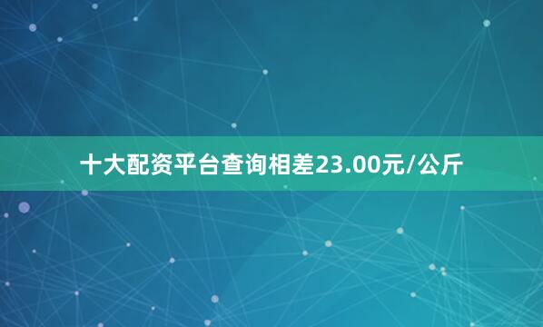 十大配资平台查询相差23.00元/公斤