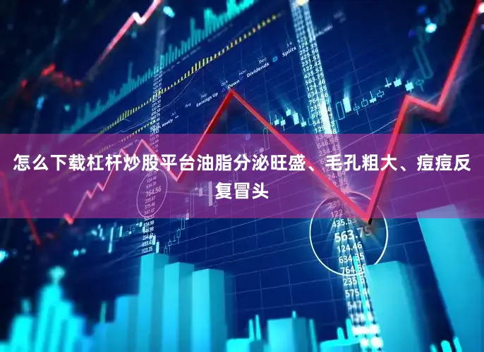 怎么下载杠杆炒股平台油脂分泌旺盛、毛孔粗大、痘痘反复冒头