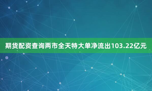 期货配资查询两市全天特大单净流出103.22亿元