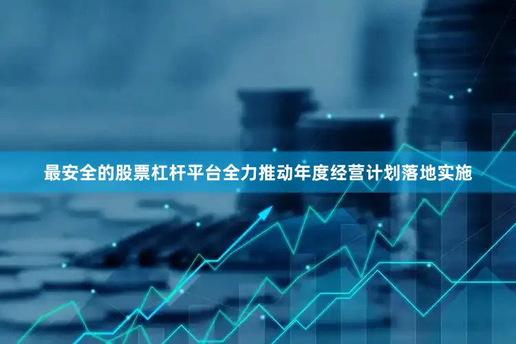 最安全的股票杠杆平台全力推动年度经营计划落地实施