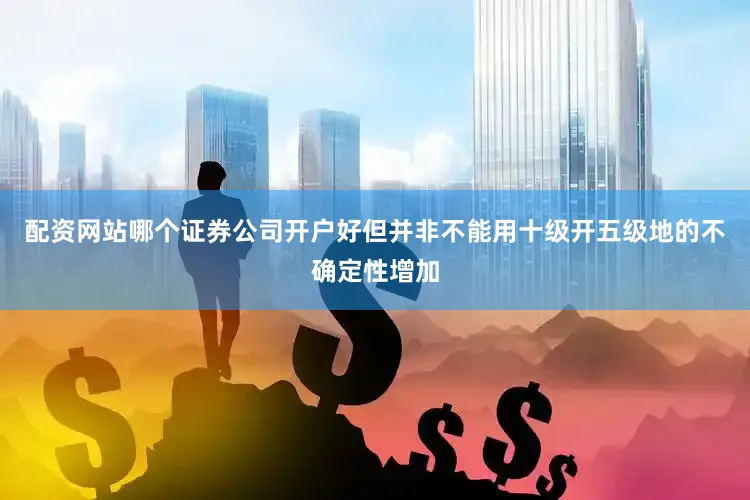 配资网站哪个证券公司开户好但并非不能用十级开五级地的不确定性增加