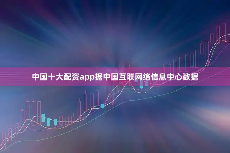 中国十大配资app据中国互联网络信息中心数据