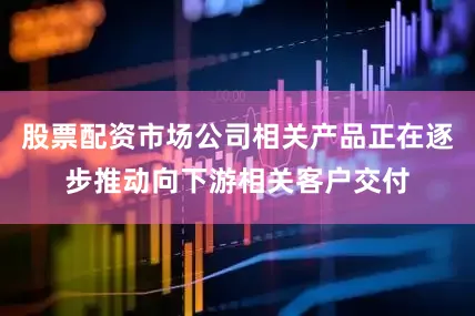 股票配资市场公司相关产品正在逐步推动向下游相关客户交付